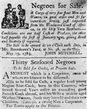 1784:  Two advertisements in a colonial broadside newspaper: one for a cargo of slaves just imported from Africa on the ship Two Brothers, and one for 'Thirty Seasoned Negroes', including a carpenter, a cook and the cook's family. 