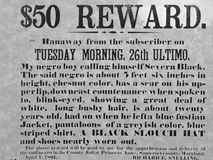 Newspaper advertisement offering reward for the return of an escaped slave to his oppressors, Princess Anne, Maryland, April 1, 1861. Text reads: $50 Reward. Ranaway from the subscriber on Tuesday Morning, 26th Ultimo [last month], My negor boy calling himself Severn Black. The said negro is about 5 feet six inches in height, chesnut color, has a scar on his upperlip, downcast countenance when spoken to, blink-eyed, showing a great deal of white, long bushy hair, is about twenty years old, had on when he lefta [sic] blue fustian Jacket, pantaloons of a greyish color, blue striped shirt, a black slouch hat and shoes nearly worn out. The above reward will be paid by me for the apprehension and delivery of the said negro in the county jail.